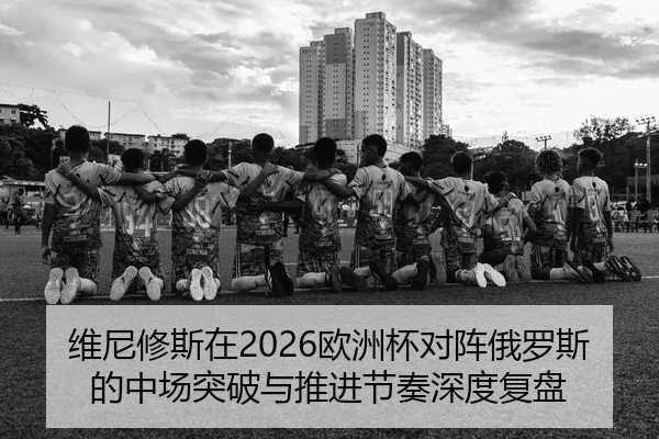 维尼修斯在2026欧洲杯对阵俄罗斯的中场突破与推进节奏深度复盘